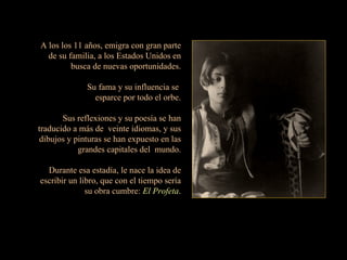 A los los 11 años, emigra con gran parte de su familia, a los Estados Unidos en busca de nuevas oportunidades. Su fama y su influencia se  esparce por todo el orbe. Sus reflexiones y su poesía se han traducido a más de  veinte idiomas, y sus dibujos y pinturas se han expuesto en las grandes capitales del  mundo. Durante esa estadía, le nace la idea de escribir un libro, que con el tiempo sería su obra cumbre:  El Profeta . 
