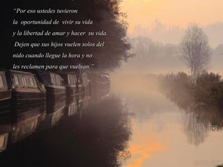 ““Por eso ustedes tuvieronPor eso ustedes tuvieron
la oportunidad de vivir su vidala oportunidad de vivir su vida
y la libertad de amar y hacer su vida.y la libertad de amar y hacer su vida.
Dejen que sus hijos vuelen solos delDejen que sus hijos vuelen solos del
nido cuando llegue la hora y nonido cuando llegue la hora y no
les reclamen para que vuelvan.”les reclamen para que vuelvan.”
 