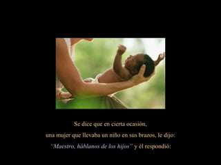 Se dice que en cierta ocasión,
una mujer que llevaba un niño en sus brazos, le dijo:
“Maestro, háblanos de los hijos” y él respondió:
 