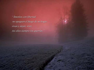 ““Ámenlos con libertadÁmenlos con libertad
no apaguen el fuego de su hogar,no apaguen el fuego de su hogar,
vivan y dejen vivir,vivan y dejen vivir,
Así ellos siempre los querrán.”Así ellos siempre los querrán.”
 