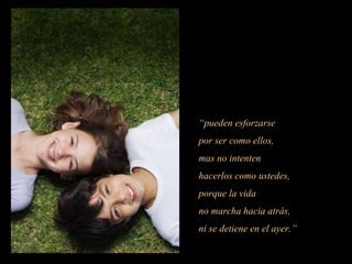 “pueden esforzarse
por ser como ellos,
mas no intenten
hacerlos como ustedes,
porque la vida
no marcha hacia atrás,
ni se detiene en el ayer.”
 