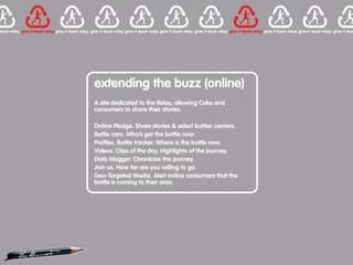 extending the buzz (online)
A site dedicated to the Relay, allowing Coke and
consumers to share their stories.

Online Pledge. Share stories & select bottler carriers.
Bottle cam. Who’s got the bottle now.
Profiles. Bottle tracker. Where is the bottle now.
Videos. Clips of the day. Highlights of the journey.
Daily blogger. Chronicles the journey.
Join us. How far are you willing to go.
Geo-Targeted Media. Alert online consumers that the
bottle is coming to their area.
 