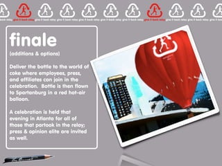 finale
(additions & options)

Deliver the bottle to the world of
coke where employees, press,
and affiliates can join in the
celebration. Bottle is then flown
to Spartanburg in a red hot-air
balloon.

A celebration is held that
evening in Atlanta for all of
those that partook in the relay;
press & opinion elite are invited
as well.
 