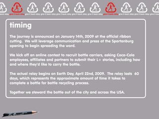 timing
The journey is announced on January 14th, 2009 at the official ribbon
cutting. We will leverage communication and press at the Spartanburg
opening to begin spreading the word.

We kick off an online contest to recruit bottle carriers, asking Coca-Cola
employees, affiliates and partners to submit their L+ stories, including how
and where they’d like to carry the bottle.

The actual relay begins on Earth Day, April 22nd, 2009. The relay lasts 60
days, which represents the approximate amount of time it takes to
complete a bottle for bottle recycling process.

Together we steward the bottle out of the city and across the USA.
 