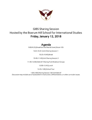  
 
GIBS Sharing Session 
Hosted by the Boerum Hill School for International Studies 
Friday, January 12, 2018 
 
 
Agenda 
9:00-9:25 | Breakfast and Meet & Greet | Room 105 
 
9:25-10:25 | Unit Sharing Session 1 
 
10:25-10:40 | Break 
 
10:40-11:40 | Unit Sharing Session 2 
 
11:40-12:00 | Debrief / Sharing from Breakout Groups 
 
12:00-12:45 | Lunch 
 
12:45-1:00 | School Tour 
 
1:00-2:00 | Sharing Session 3 & Final Debrief 
Discussion may include use of assessment in instruction, differentiation, or other curricular issues. 
 
 
 
 
 
 