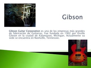 Gibson Guitar Corporation es una de las empresas más grandes
de fabricación de Guitarras. Fue fundada en 1902 por Orville
Gibson en la ciudad de Kalamazoo, Michigan. Actualmente su
sede se encuentra en Nashville, Tennessee.
 