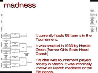 It currently hosts 68 teams in theIt currently hosts 68 teams in the
Tournament.Tournament.
It was created in 1939 by HaroldIt was created in 1939 by Harold
Olsen.(former Ohio State HeadOlsen.(former Ohio State Head
Coach)Coach)
His idea was tournament playedHis idea was tournament played
mostly in March. It was informallymostly in March. It was informally
known as March madness or theknown as March madness or the
madnessmadness
 