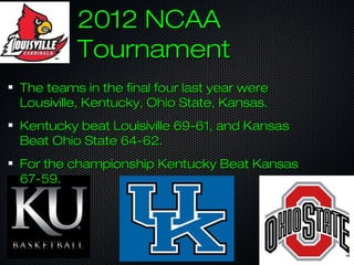 2012 NCAA2012 NCAA
TournamentTournament
The teams in the final four last year wereThe teams in the final four last year were
Lousiville, Kentucky, Ohio State, Kansas.Lousiville, Kentucky, Ohio State, Kansas.
Kentucky beat Louisiville 69-61, and KansasKentucky beat Louisiville 69-61, and Kansas
Beat Ohio State 64-62.Beat Ohio State 64-62.
For the championship Kentucky Beat KansasFor the championship Kentucky Beat Kansas
67-59.67-59.
 