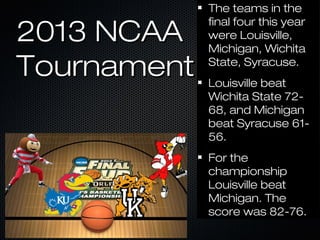 2013 NCAA2013 NCAA
TournamentTournament
The teams in theThe teams in the
final four this yearfinal four this year
were Louisville,were Louisville,
Michigan, WichitaMichigan, Wichita
State, Syracuse.State, Syracuse.
Louisville beatLouisville beat
Wichita State 72-Wichita State 72-
68, and Michigan68, and Michigan
beat Syracuse 61-beat Syracuse 61-
56.56.
For theFor the
championshipchampionship
Louisville beatLouisville beat
Michigan. TheMichigan. The
score was 82-76.score was 82-76.
 
