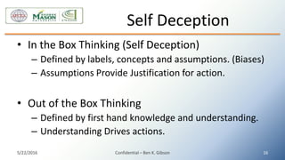 • In the Box Thinking (Self Deception)
– Defined by labels, concepts and assumptions. (Biases)
– Assumptions Provide Justification for action.
• Out of the Box Thinking
– Defined by first hand knowledge and understanding.
– Understanding Drives actions.
Self Deception
5/22/2016 Confidential – Ben K. Gibson 16
 