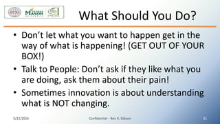 • Don’t let what you want to happen get in the
way of what is happening! (GET OUT OF YOUR
BOX!)
• Talk to People: Don’t ask if they like what you
are doing, ask them about their pain!
• Sometimes innovation is about understanding
what is NOT changing.
What Should You Do?
5/22/2016 Confidential – Ben K. Gibson 21
 