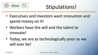 • Executives and Investors want innovation and
spend money on it!
• Workers have the will and the talent to
innovate!
• Today, we are as technologically poor as we
will ever be!
Stipulations!
5/22/2016 Confidential – Ben K. Gibson 3
 