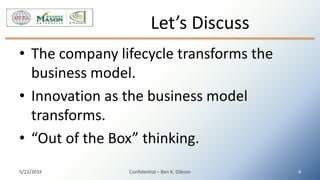 • The company lifecycle transforms the
business model.
• Innovation as the business model
transforms.
• “Out of the Box” thinking.
Let’s Discuss
5/22/2016 Confidential – Ben K. Gibson 4
 