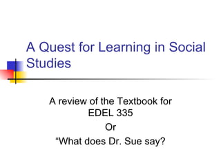 A Quest for Learning in Social Studies A review of the Textbook for EDEL 335 Or “What does Dr. Sue say? 