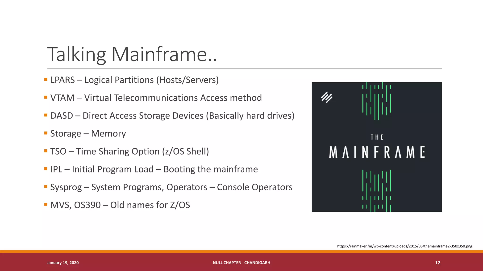 Talking Mainframe..
▪ LPARS – Logical Partitions (Hosts/Servers)
▪ VTAM – Virtual Telecommunications Access method
▪ DASD – Direct Access Storage Devices (Basically hard drives)
▪ Storage – Memory
▪ TSO – Time Sharing Option (z/OS Shell)
▪ IPL – Initial Program Load – Booting the mainframe
▪ Sysprog – System Programs, Operators – Console Operators
▪ MVS, OS390 – Old names for Z/OS
January 19, 2020 NULL CHAPTER - CHANDIGARH 12
https://rainmaker.fm/wp-content/uploads/2015/06/themainframe2-350x350.png
 