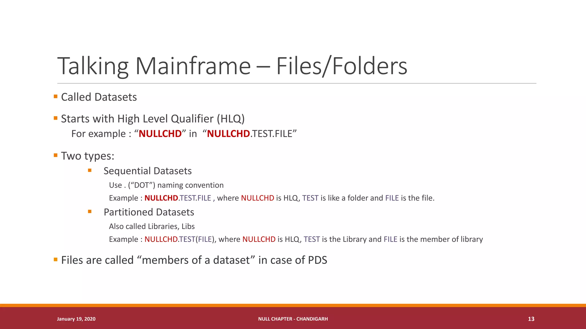 Talking Mainframe – Files/Folders
▪ Called Datasets
▪ Starts with High Level Qualifier (HLQ)
For example : “NULLCHD” in “NULLCHD.TEST.FILE”
▪ Two types:
▪ Sequential Datasets
Use . (“DOT”) naming convention
Example : NULLCHD.TEST.FILE , where NULLCHD is HLQ, TEST is like a folder and FILE is the file.
▪ Partitioned Datasets
Also called Libraries, Libs
Example : NULLCHD.TEST(FILE), where NULLCHD is HLQ, TEST is the Library and FILE is the member of library
▪ Files are called “members of a dataset” in case of PDS
January 19, 2020 NULL CHAPTER - CHANDIGARH 13
 