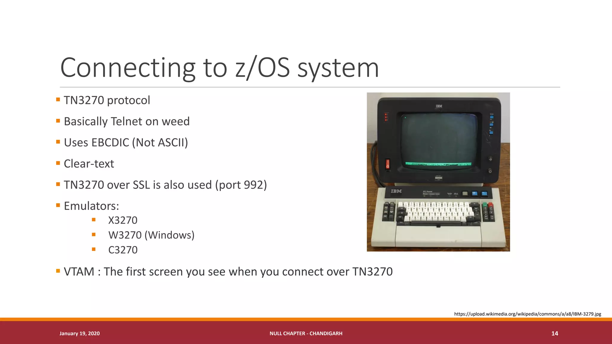 Connecting to z/OS system
▪ TN3270 protocol
▪ Basically Telnet on weed
▪ Uses EBCDIC (Not ASCII)
▪ Clear-text
▪ TN3270 over SSL is also used (port 992)
▪ Emulators:
▪ X3270
▪ W3270 (Windows)
▪ C3270
▪ VTAM : The first screen you see when you connect over TN3270
January 19, 2020 NULL CHAPTER - CHANDIGARH 14
https://upload.wikimedia.org/wikipedia/commons/a/a8/IBM-3279.jpg
 