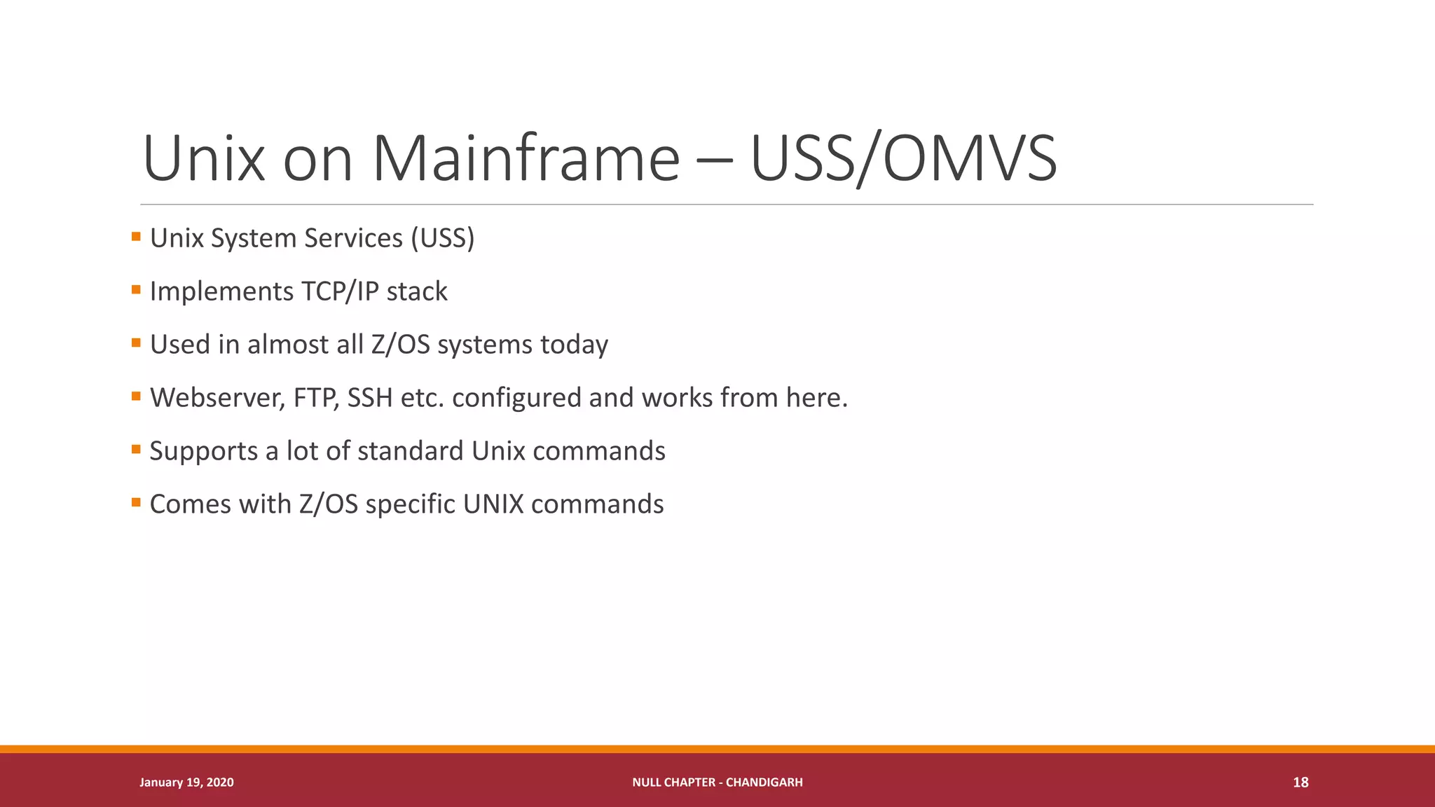 Unix on Mainframe – USS/OMVS
▪ Unix System Services (USS)
▪ Implements TCP/IP stack
▪ Used in almost all Z/OS systems today
▪ Webserver, FTP, SSH etc. configured and works from here.
▪ Supports a lot of standard Unix commands
▪ Comes with Z/OS specific UNIX commands
January 19, 2020 NULL CHAPTER - CHANDIGARH 18
 