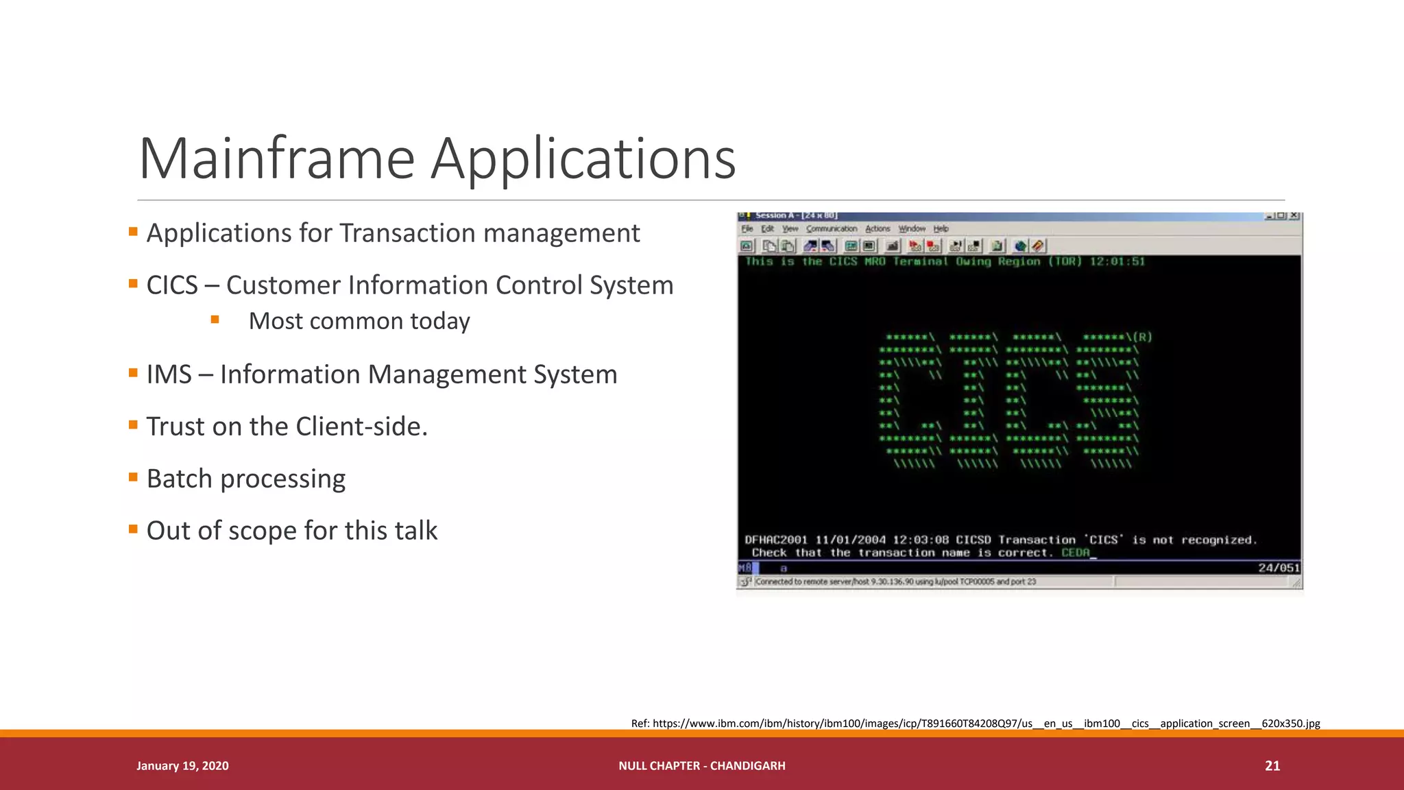 Mainframe Applications
▪ Applications for Transaction management
▪ CICS – Customer Information Control System
▪ Most common today
▪ IMS – Information Management System
▪ Trust on the Client-side.
▪ Batch processing
▪ Out of scope for this talk
January 19, 2020 NULL CHAPTER - CHANDIGARH 21
Ref: https://www.ibm.com/ibm/history/ibm100/images/icp/T891660T84208Q97/us__en_us__ibm100__cics__application_screen__620x350.jpg
 