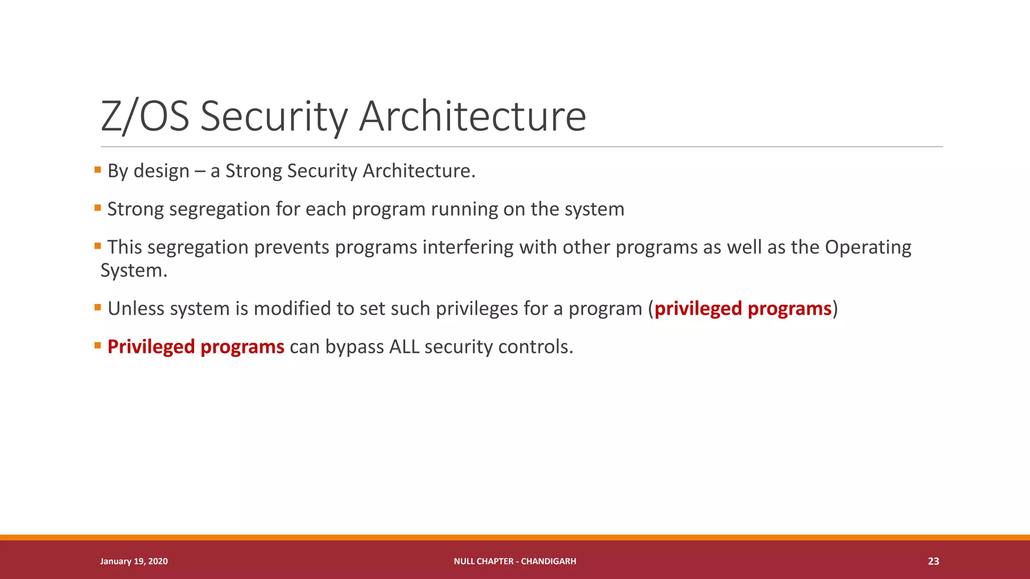 Z/OS Security Architecture
▪ By design – a Strong Security Architecture.
▪ Strong segregation for each program running on the system
▪ This segregation prevents programs interfering with other programs as well as the Operating
System.
▪ Unless system is modified to set such privileges for a program (privileged programs)
▪ Privileged programs can bypass ALL security controls.
January 19, 2020 NULL CHAPTER - CHANDIGARH 23
 