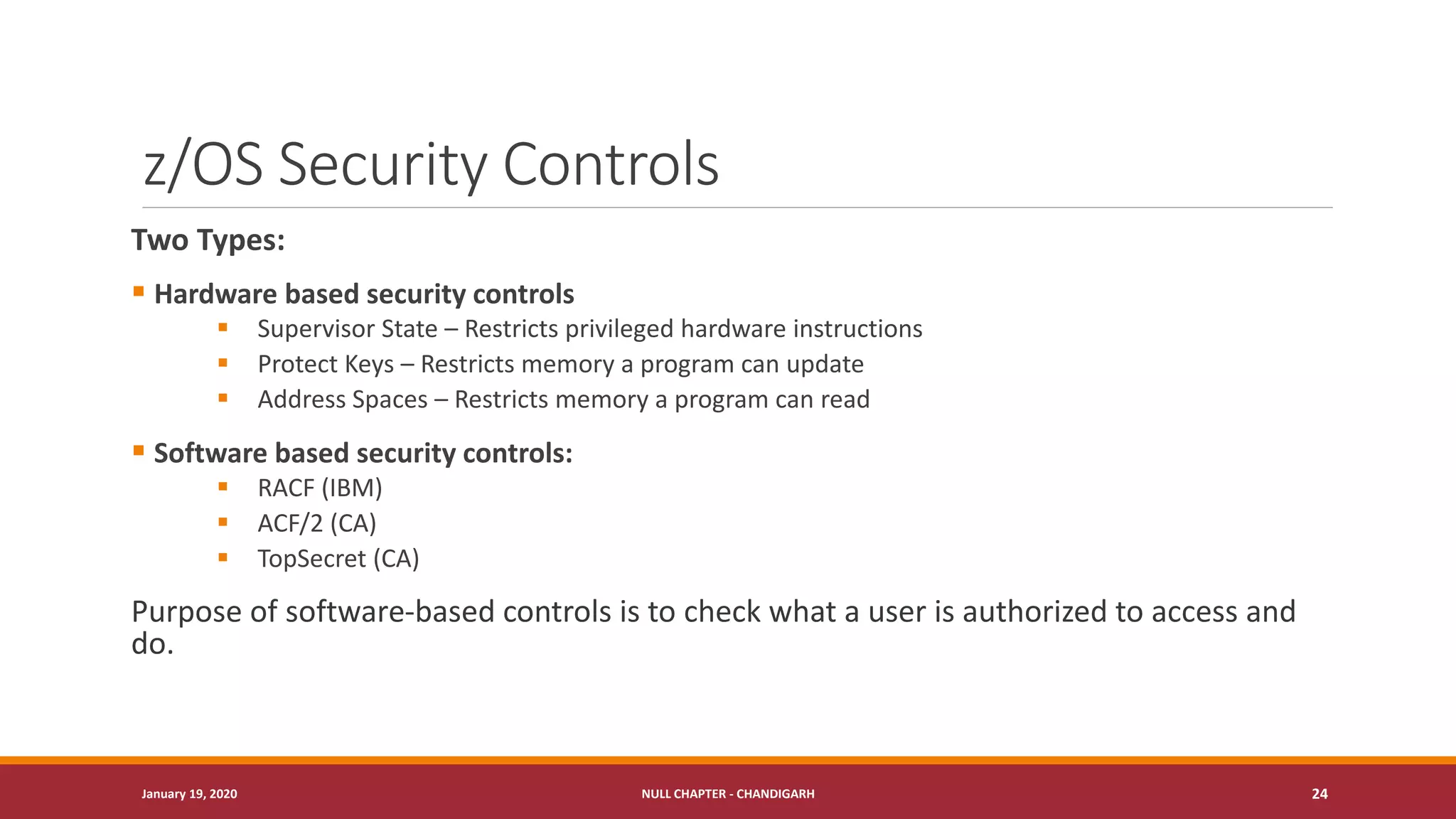 z/OS Security Controls
Two Types:
▪ Hardware based security controls
▪ Supervisor State – Restricts privileged hardware instructions
▪ Protect Keys – Restricts memory a program can update
▪ Address Spaces – Restricts memory a program can read
▪ Software based security controls:
▪ RACF (IBM)
▪ ACF/2 (CA)
▪ TopSecret (CA)
Purpose of software-based controls is to check what a user is authorized to access and
do.
January 19, 2020 NULL CHAPTER - CHANDIGARH 24
 