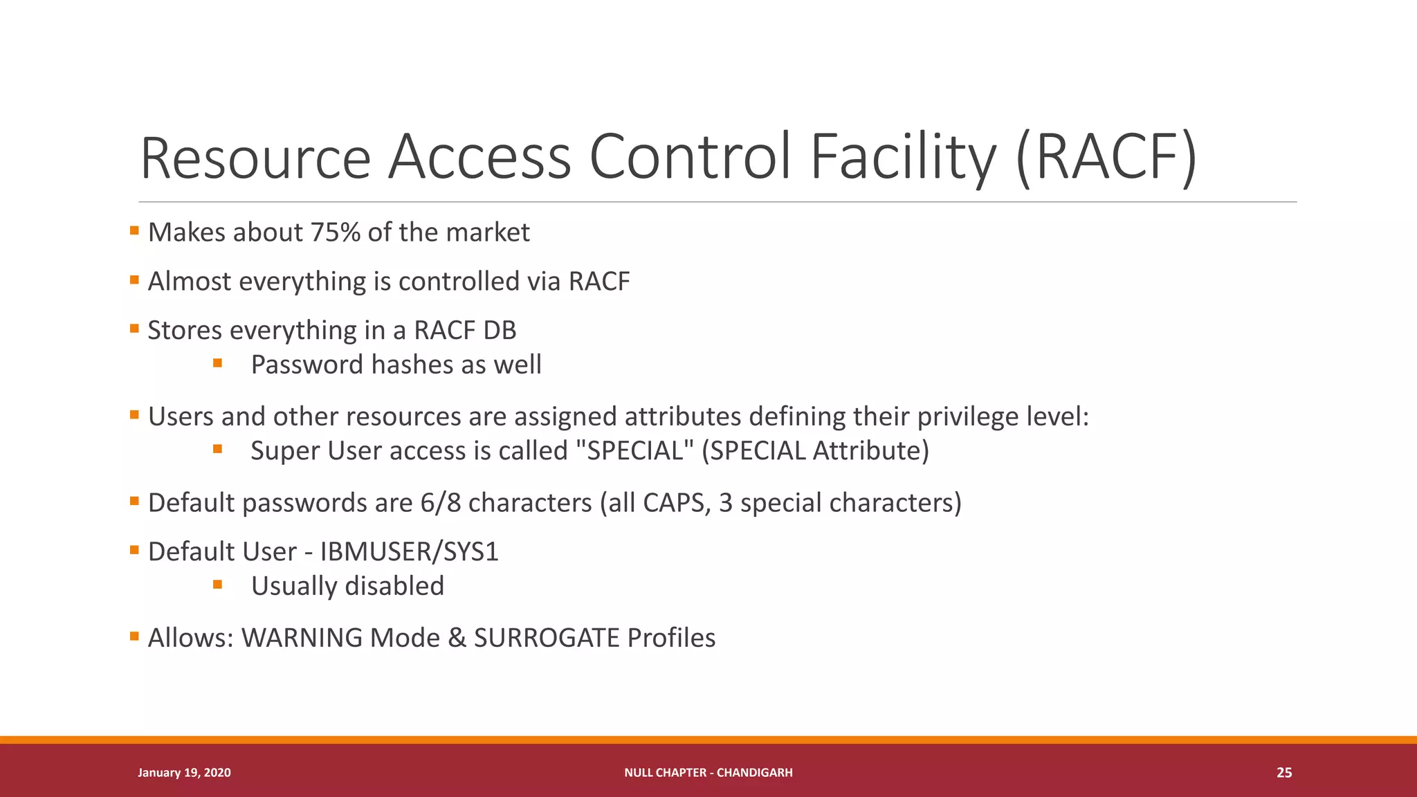 Resource Access Control Facility (RACF)
▪ Makes about 75% of the market
▪ Almost everything is controlled via RACF
▪ Stores everything in a RACF DB
▪ Password hashes as well
▪ Users and other resources are assigned attributes defining their privilege level:
▪ Super User access is called "SPECIAL" (SPECIAL Attribute)
▪ Default passwords are 6/8 characters (all CAPS, 3 special characters)
▪ Default User - IBMUSER/SYS1
▪ Usually disabled
▪ Allows: WARNING Mode & SURROGATE Profiles
January 19, 2020 NULL CHAPTER - CHANDIGARH 25
 