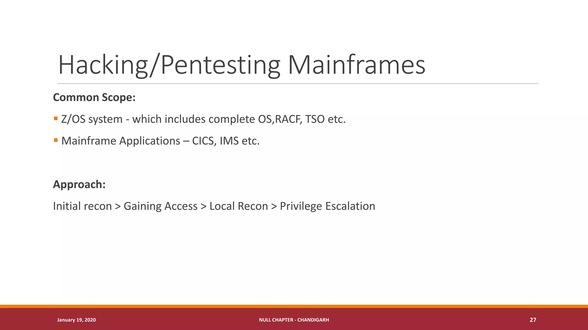 Hacking/Pentesting Mainframes
Common Scope:
▪ Z/OS system - which includes complete OS,RACF, TSO etc.
▪ Mainframe Applications – CICS, IMS etc.
Approach:
Initial recon > Gaining Access > Local Recon > Privilege Escalation
January 19, 2020 NULL CHAPTER - CHANDIGARH 27
 