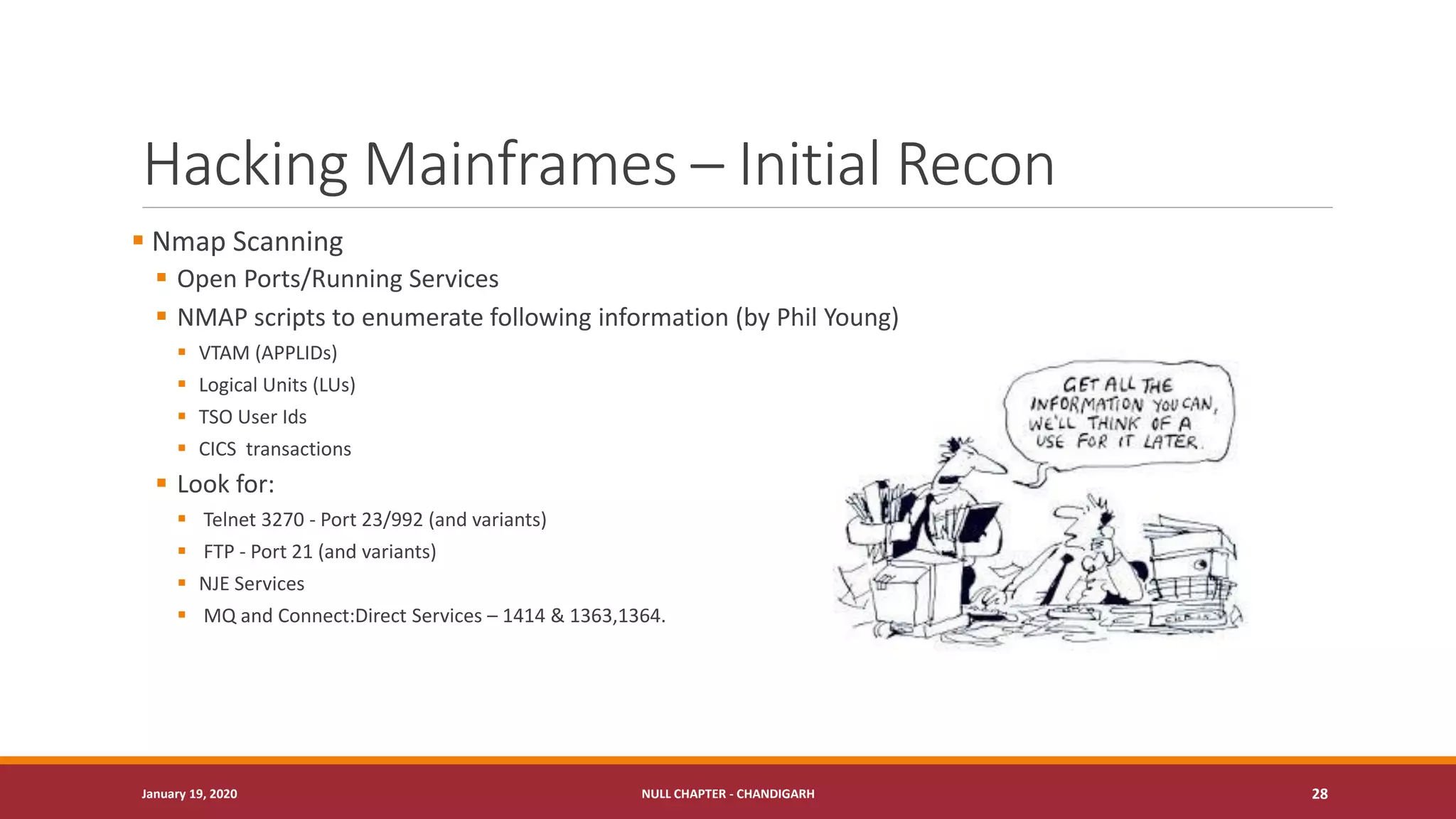 Hacking Mainframes – Initial Recon
▪ Nmap Scanning
▪ Open Ports/Running Services
▪ NMAP scripts to enumerate following information (by Phil Young)
▪ VTAM (APPLIDs)
▪ Logical Units (LUs)
▪ TSO User Ids
▪ CICS transactions
▪ Look for:
▪ Telnet 3270 - Port 23/992 (and variants)
▪ FTP - Port 21 (and variants)
▪ NJE Services
▪ MQ and Connect:Direct Services – 1414 & 1363,1364.
January 19, 2020 NULL CHAPTER - CHANDIGARH 28
 
