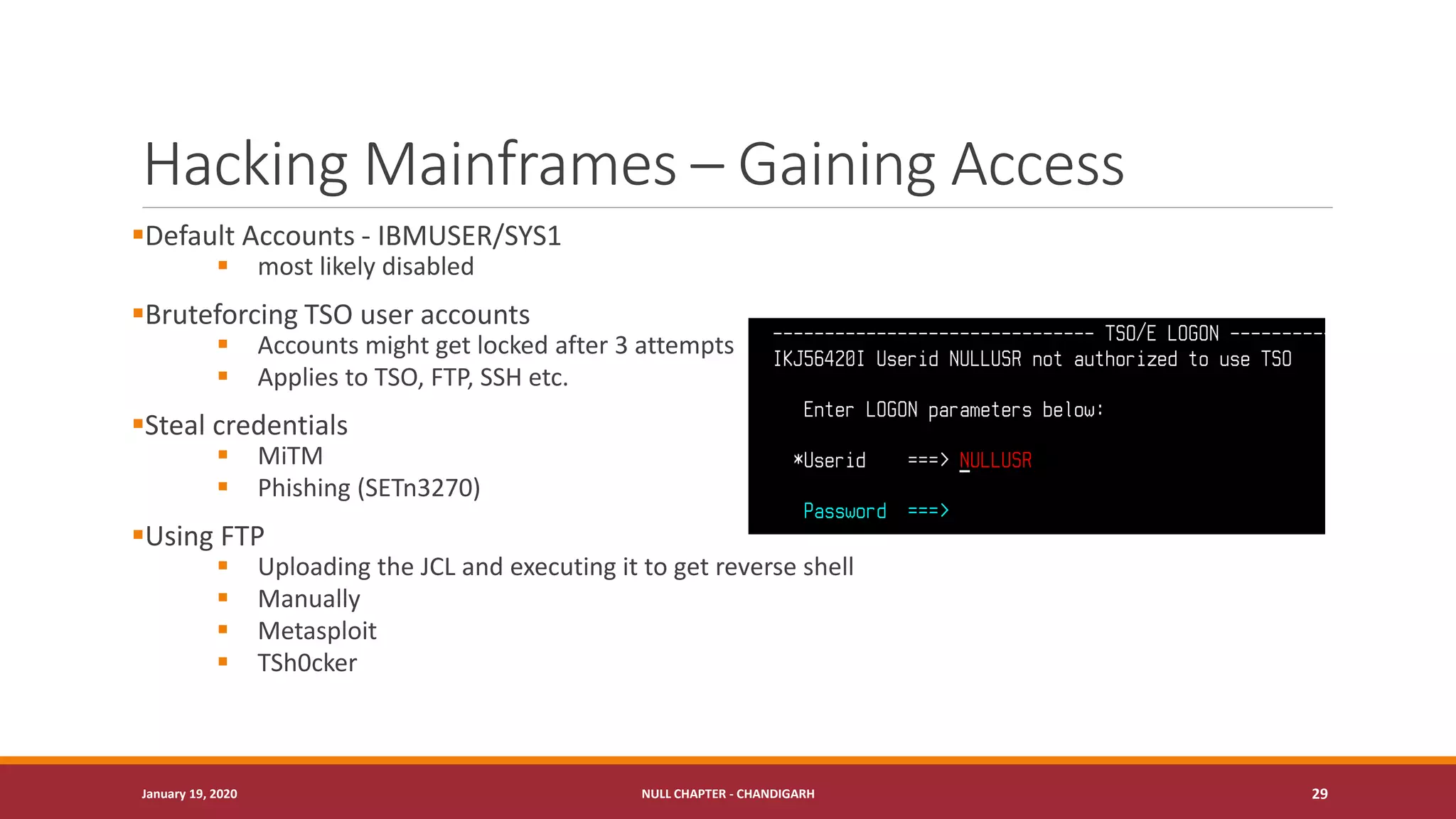 Hacking Mainframes – Gaining Access
▪Default Accounts - IBMUSER/SYS1
▪ most likely disabled
▪Bruteforcing TSO user accounts
▪ Accounts might get locked after 3 attempts
▪ Applies to TSO, FTP, SSH etc.
▪Steal credentials
▪ MiTM
▪ Phishing (SETn3270)
▪Using FTP
▪ Uploading the JCL and executing it to get reverse shell
▪ Manually
▪ Metasploit
▪ TSh0cker
January 19, 2020 NULL CHAPTER - CHANDIGARH 29
 