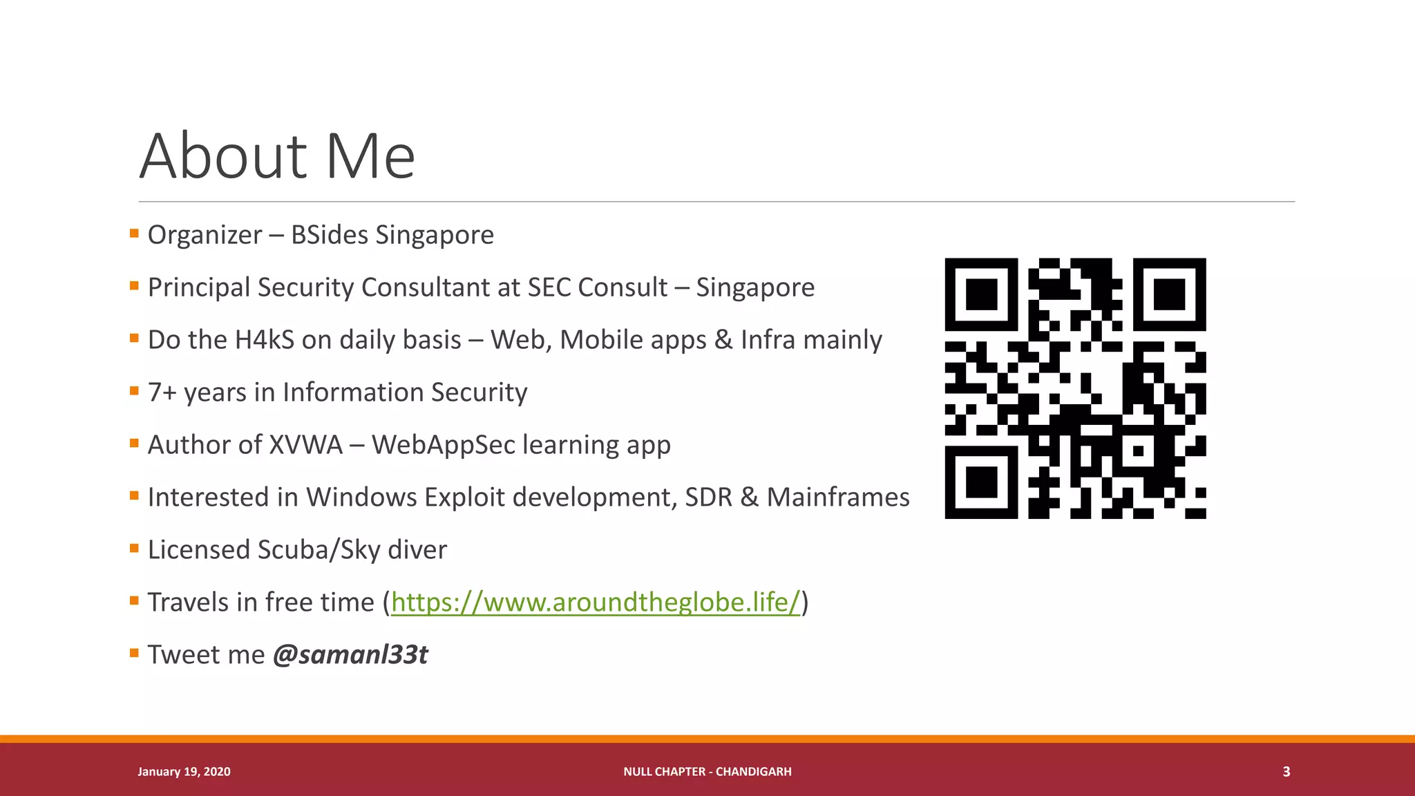 About Me
▪ Organizer – BSides Singapore
▪ Principal Security Consultant at SEC Consult – Singapore
▪ Do the H4kS on daily basis – Web, Mobile apps & Infra mainly
▪ 7+ years in Information Security
▪ Author of XVWA – WebAppSec learning app
▪ Interested in Windows Exploit development, SDR & Mainframes
▪ Licensed Scuba/Sky diver
▪ Travels in free time (https://www.aroundtheglobe.life/)
▪ Tweet me @samanl33t
January 19, 2020 NULL CHAPTER - CHANDIGARH 3
 
