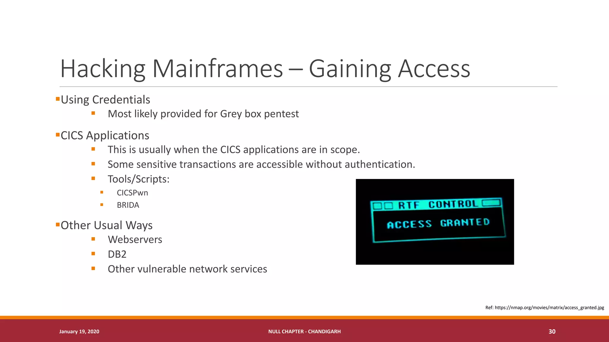 Hacking Mainframes – Gaining Access
▪Using Credentials
▪ Most likely provided for Grey box pentest
▪CICS Applications
▪ This is usually when the CICS applications are in scope.
▪ Some sensitive transactions are accessible without authentication.
▪ Tools/Scripts:
▪ CICSPwn
▪ BRIDA
▪Other Usual Ways
▪ Webservers
▪ DB2
▪ Other vulnerable network services
January 19, 2020 NULL CHAPTER - CHANDIGARH 30
Ref: https://nmap.org/movies/matrix/access_granted.jpg
 
