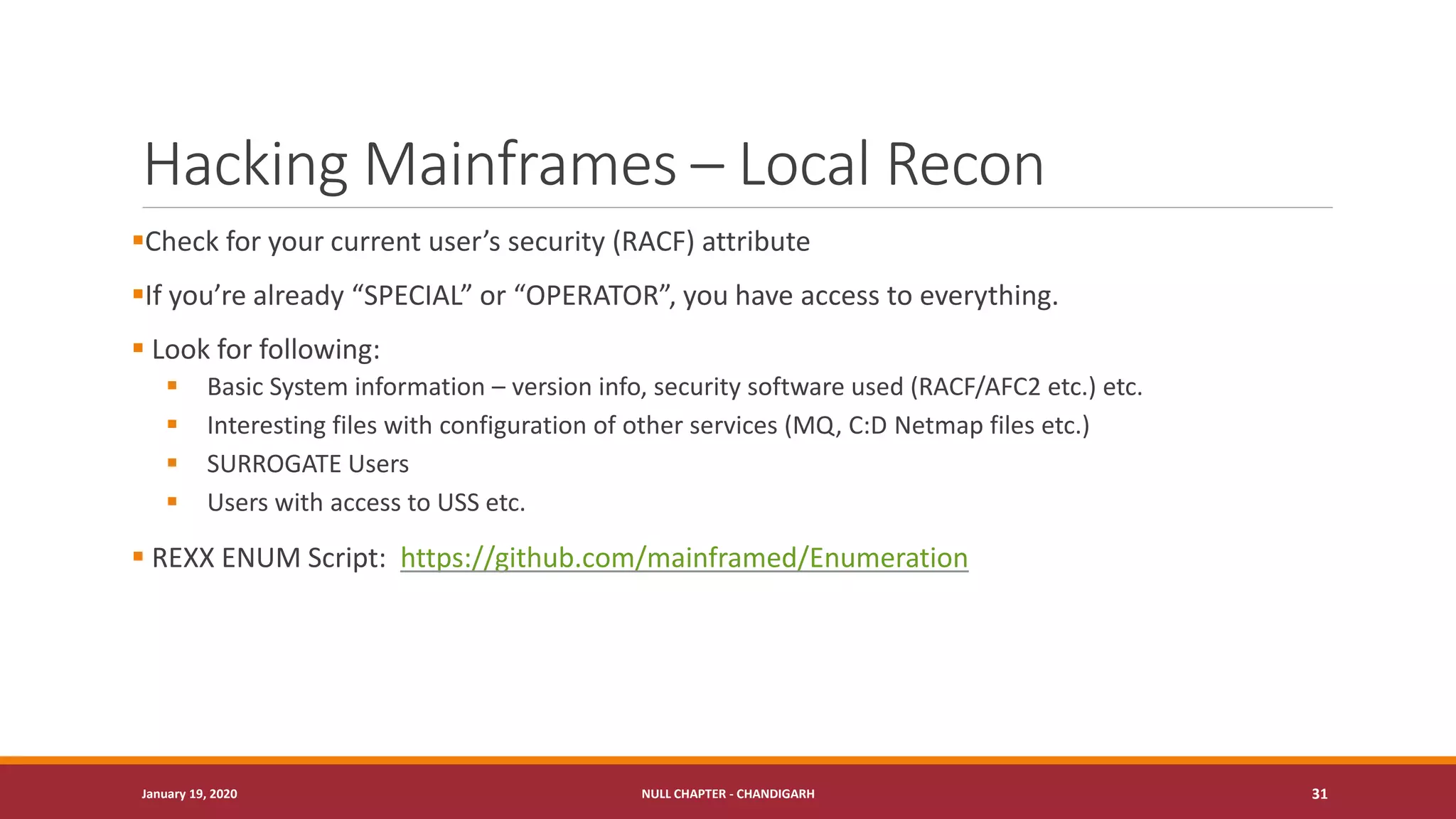 Hacking Mainframes – Local Recon
▪Check for your current user’s security (RACF) attribute
▪If you’re already “SPECIAL” or “OPERATOR”, you have access to everything.
▪ Look for following:
▪ Basic System information – version info, security software used (RACF/AFC2 etc.) etc.
▪ Interesting files with configuration of other services (MQ, C:D Netmap files etc.)
▪ SURROGATE Users
▪ Users with access to USS etc.
▪ REXX ENUM Script: https://github.com/mainframed/Enumeration
January 19, 2020 NULL CHAPTER - CHANDIGARH 31
 