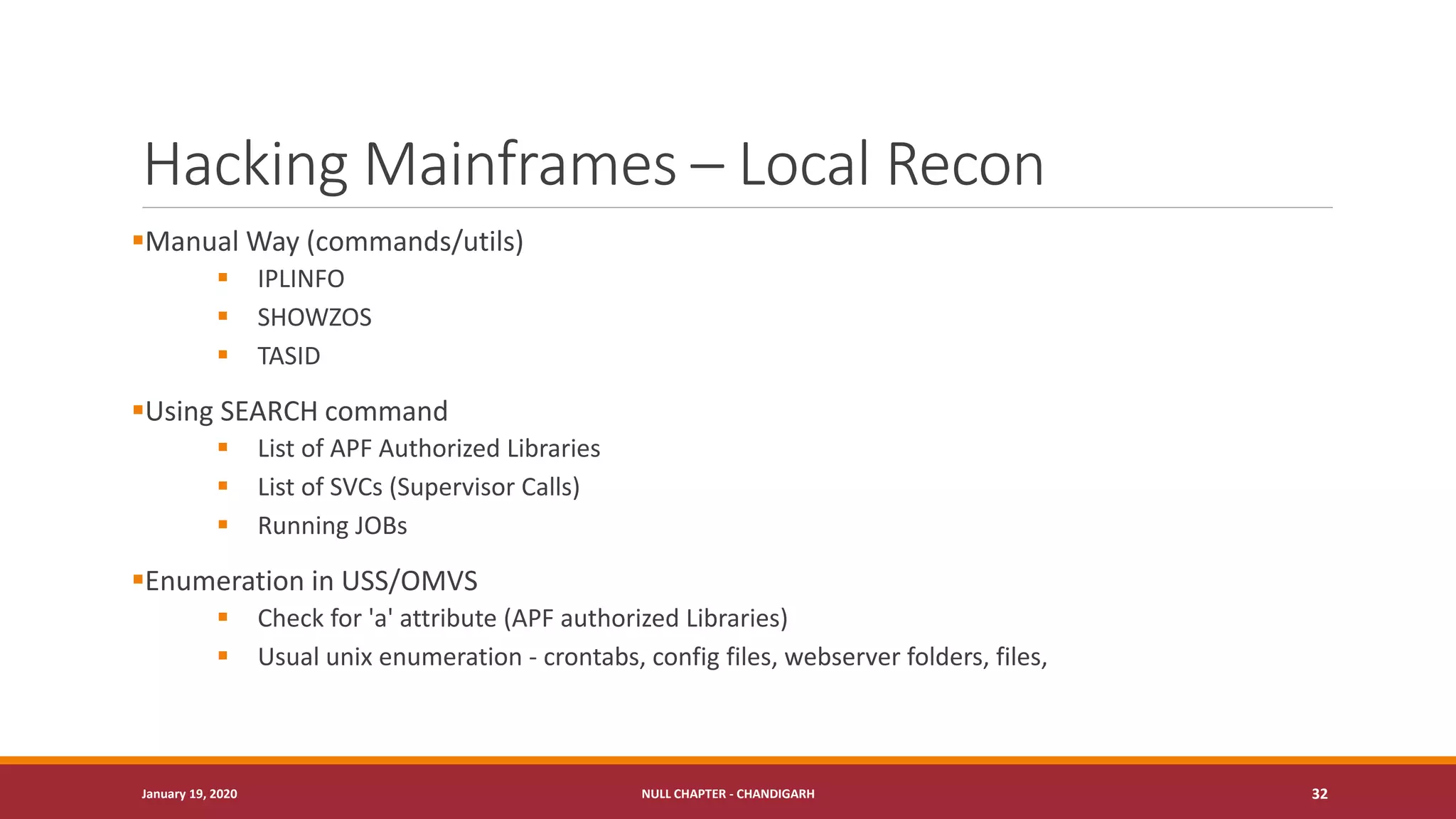 Hacking Mainframes – Local Recon
▪Manual Way (commands/utils)
▪ IPLINFO
▪ SHOWZOS
▪ TASID
▪Using SEARCH command
▪ List of APF Authorized Libraries
▪ List of SVCs (Supervisor Calls)
▪ Running JOBs
▪Enumeration in USS/OMVS
▪ Check for 'a' attribute (APF authorized Libraries)
▪ Usual unix enumeration - crontabs, config files, webserver folders, files,
January 19, 2020 NULL CHAPTER - CHANDIGARH 32
 