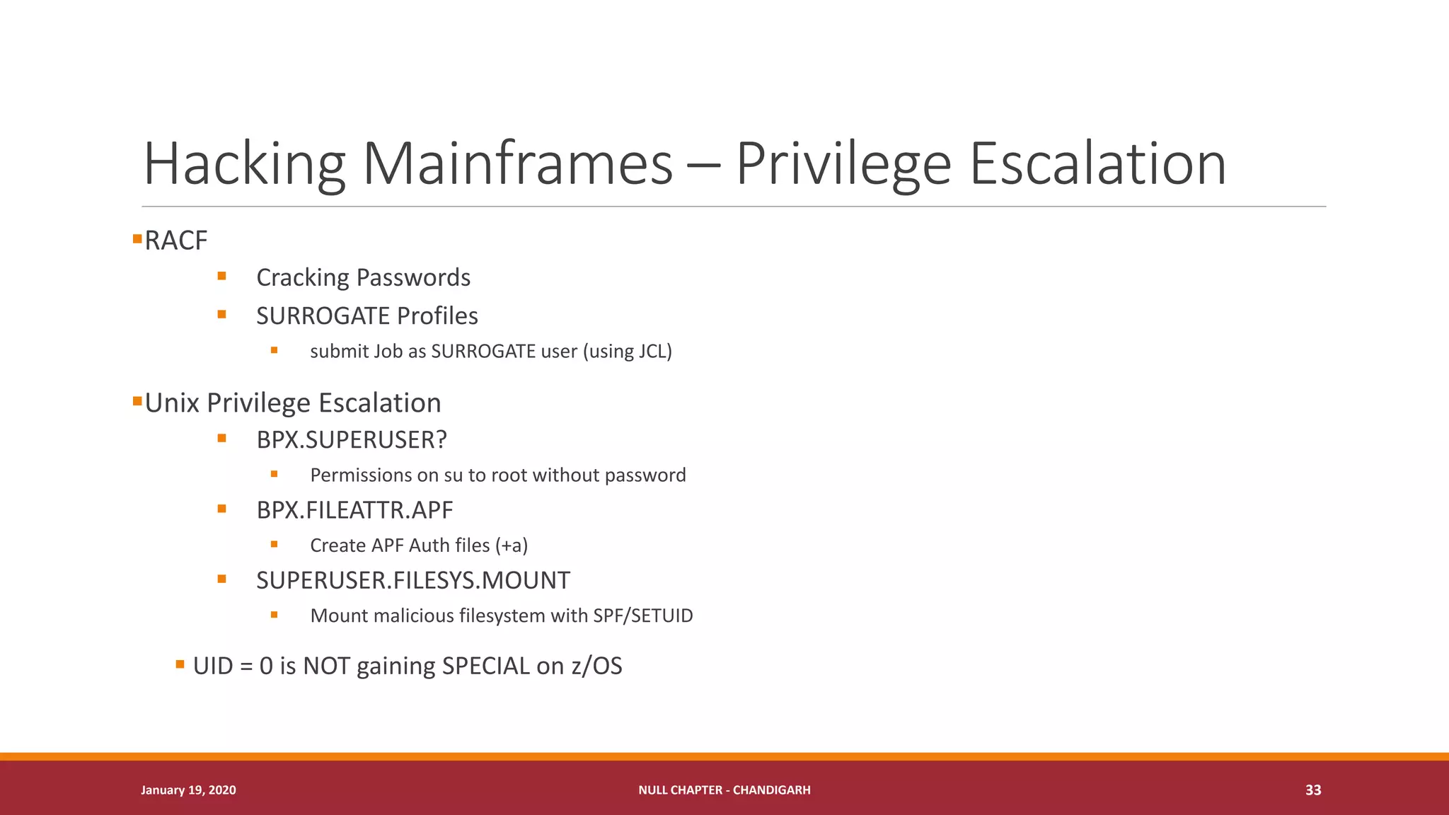Hacking Mainframes – Privilege Escalation
▪RACF
▪ Cracking Passwords
▪ SURROGATE Profiles
▪ submit Job as SURROGATE user (using JCL)
▪Unix Privilege Escalation
▪ BPX.SUPERUSER?
▪ Permissions on su to root without password
▪ BPX.FILEATTR.APF
▪ Create APF Auth files (+a)
▪ SUPERUSER.FILESYS.MOUNT
▪ Mount malicious filesystem with SPF/SETUID
▪ UID = 0 is NOT gaining SPECIAL on z/OS
January 19, 2020 NULL CHAPTER - CHANDIGARH 33
 