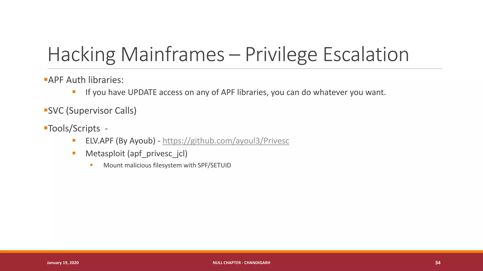 Hacking Mainframes – Privilege Escalation
▪APF Auth libraries:
▪ If you have UPDATE access on any of APF libraries, you can do whatever you want.
▪SVC (Supervisor Calls)
▪Tools/Scripts -
▪ ELV.APF (By Ayoub) - https://github.com/ayoul3/Privesc
▪ Metasploit (apf_privesc_jcl)
▪ Mount malicious filesystem with SPF/SETUID
January 19, 2020 NULL CHAPTER - CHANDIGARH 34
 