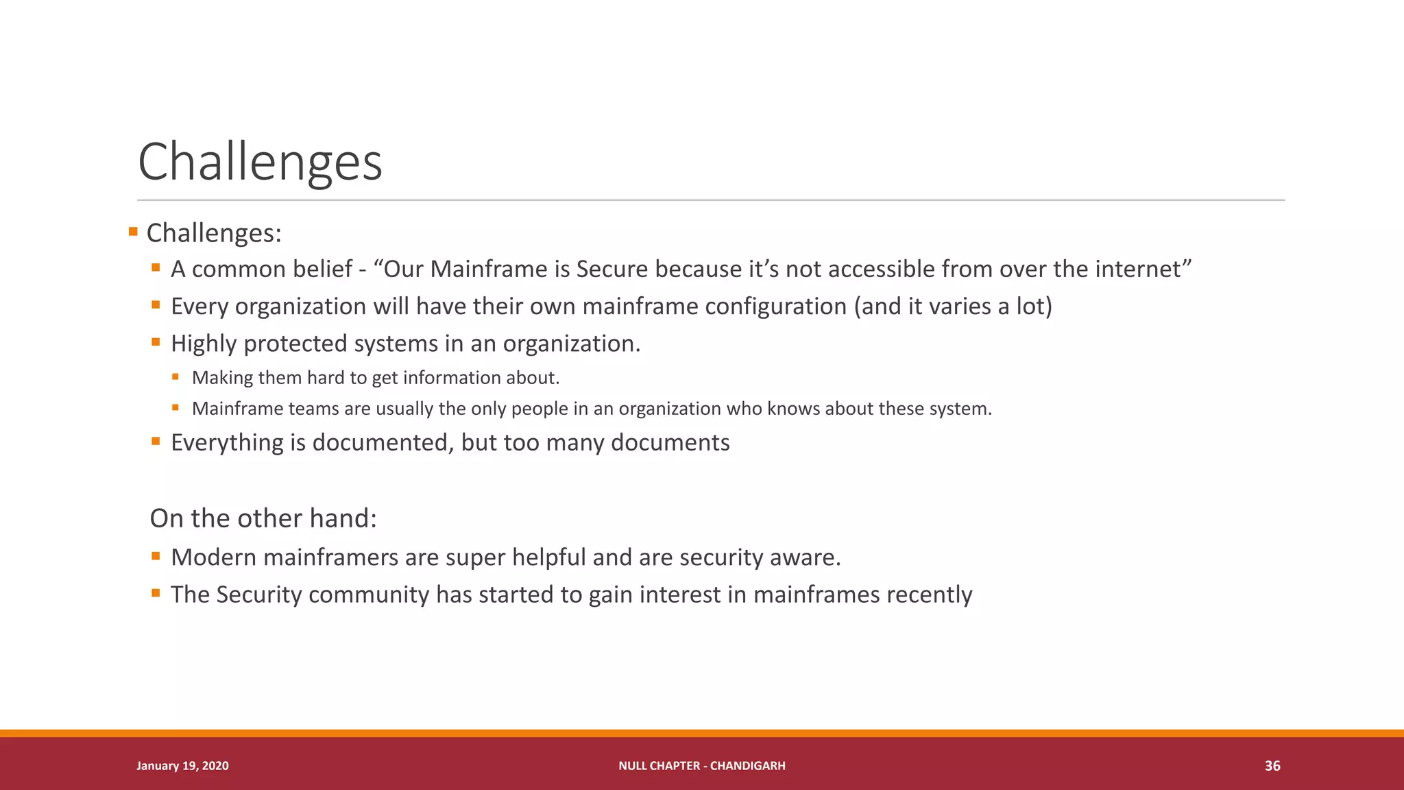 Challenges
▪ Challenges:
▪ A common belief - “Our Mainframe is Secure because it’s not accessible from over the internet”
▪ Every organization will have their own mainframe configuration (and it varies a lot)
▪ Highly protected systems in an organization.
▪ Making them hard to get information about.
▪ Mainframe teams are usually the only people in an organization who knows about these system.
▪ Everything is documented, but too many documents
On the other hand:
▪ Modern mainframers are super helpful and are security aware.
▪ The Security community has started to gain interest in mainframes recently
January 19, 2020 NULL CHAPTER - CHANDIGARH 36
 