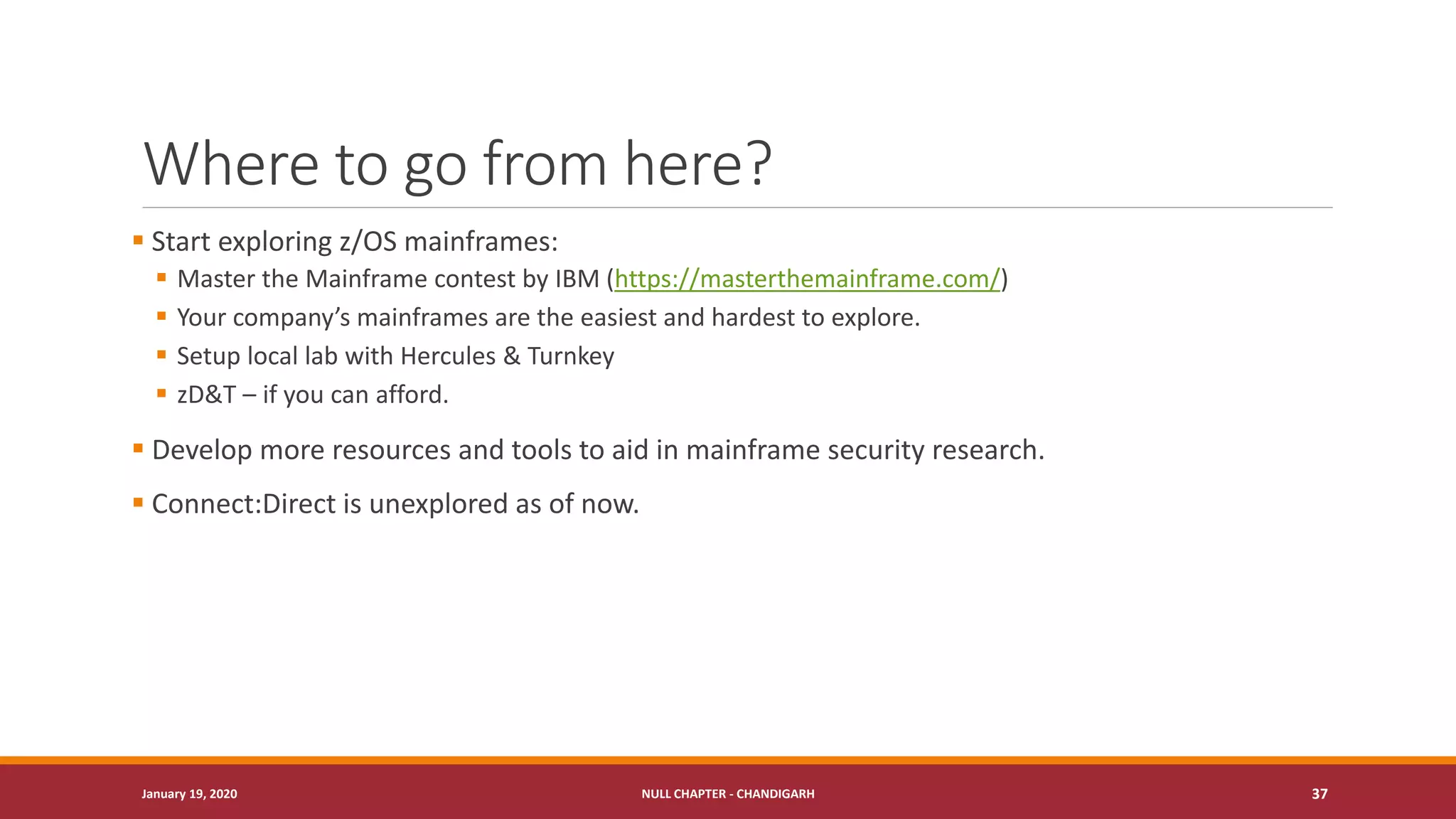 Where to go from here?
▪ Start exploring z/OS mainframes:
▪ Master the Mainframe contest by IBM (https://masterthemainframe.com/)
▪ Your company’s mainframes are the easiest and hardest to explore.
▪ Setup local lab with Hercules & Turnkey
▪ zD&T – if you can afford.
▪ Develop more resources and tools to aid in mainframe security research.
▪ Connect:Direct is unexplored as of now.
January 19, 2020 NULL CHAPTER - CHANDIGARH 37
 