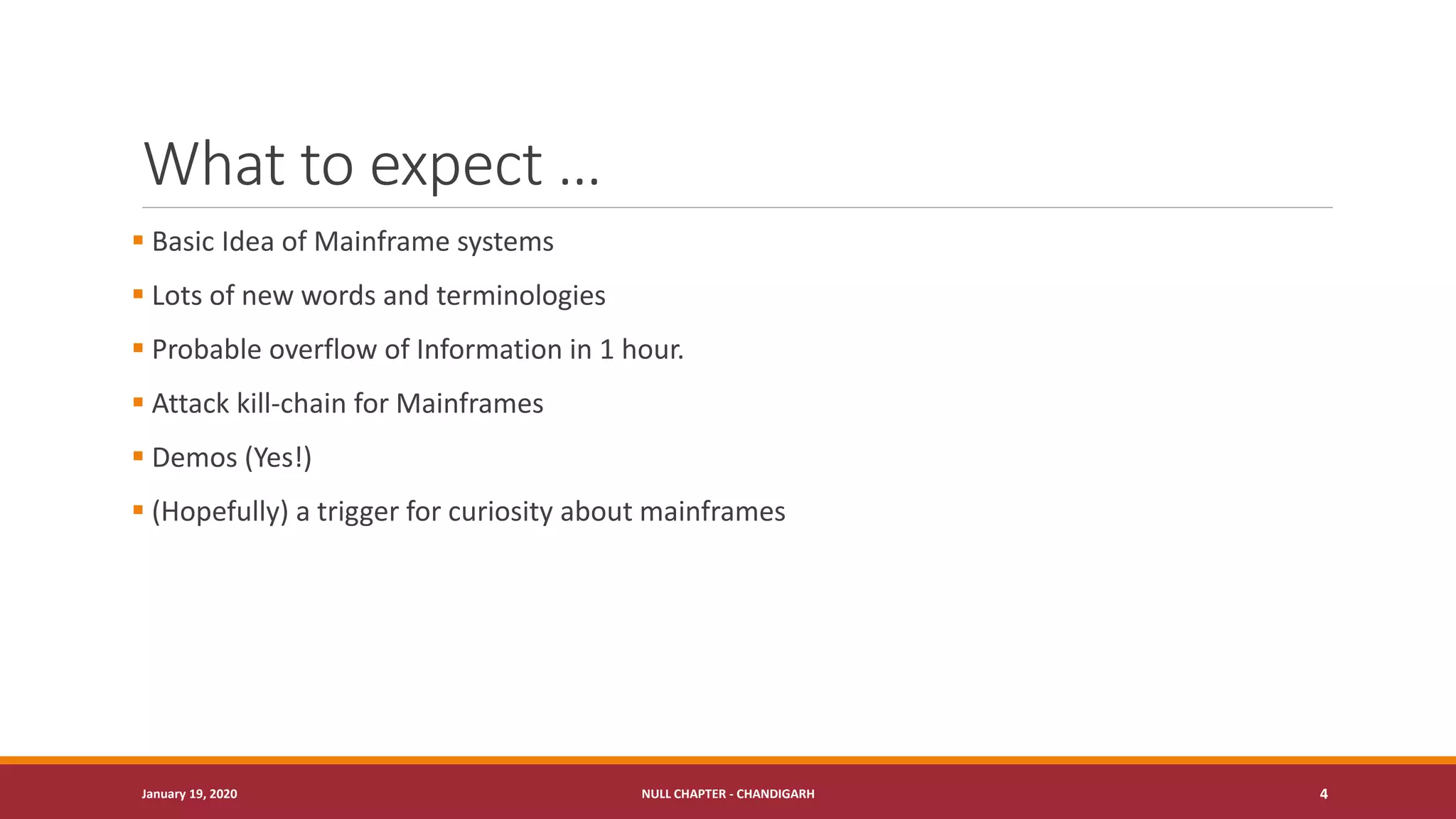 What to expect …
▪ Basic Idea of Mainframe systems
▪ Lots of new words and terminologies
▪ Probable overflow of Information in 1 hour.
▪ Attack kill-chain for Mainframes
▪ Demos (Yes!)
▪ (Hopefully) a trigger for curiosity about mainframes
January 19, 2020 NULL CHAPTER - CHANDIGARH 4
 