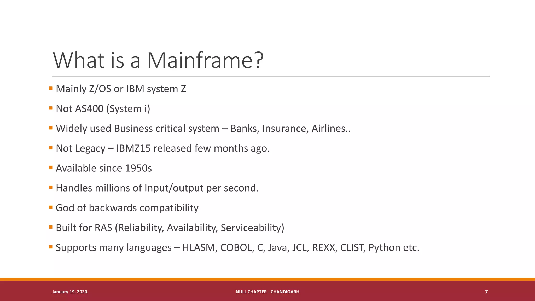 What is a Mainframe?
▪ Mainly Z/OS or IBM system Z
▪ Not AS400 (System i)
▪ Widely used Business critical system – Banks, Insurance, Airlines..
▪ Not Legacy – IBMZ15 released few months ago.
▪ Available since 1950s
▪ Handles millions of Input/output per second.
▪ God of backwards compatibility
▪ Built for RAS (Reliability, Availability, Serviceability)
▪ Supports many languages – HLASM, COBOL, C, Java, JCL, REXX, CLIST, Python etc.
January 19, 2020 NULL CHAPTER - CHANDIGARH 7
 