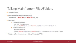 Talking Mainframe – Files/Folders
▪ Called Datasets
▪ Starts with High Level Qualifier (HLQ)
For example : “NULLCHD” in “NULLCHD.TEST.FILE”
▪ Two types:
▪ Sequential Datasets
Use . (“DOT”) naming convention
Example : NULLCHD.TEST.FILE , where NULLCHD is HLQ, TEST is like a folder and FILE is the file.
▪ Partitioned Datasets
Also called Libraries, Libs
Example : NULLCHD.TEST(FILE), where NULLCHD is HLQ, TEST is the Library and FILE is the member of library
▪ Files are called “members of a dataset” in case of PDS
January 19, 2020 NULL CHAPTER - CHANDIGARH 13
 