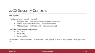 z/OS Security Controls
Two Types:
▪ Hardware based security controls
▪ Supervisor State – Restricts privileged hardware instructions
▪ Protect Keys – Restricts memory a program can update
▪ Address Spaces – Restricts memory a program can read
▪ Software based security controls:
▪ RACF (IBM)
▪ ACF/2 (CA)
▪ TopSecret (CA)
Purpose of software-based controls is to check what a user is authorized to access and
do.
January 19, 2020 NULL CHAPTER - CHANDIGARH 24
 