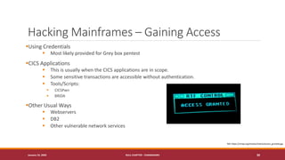 Hacking Mainframes – Gaining Access
▪Using Credentials
▪ Most likely provided for Grey box pentest
▪CICS Applications
▪ This is usually when the CICS applications are in scope.
▪ Some sensitive transactions are accessible without authentication.
▪ Tools/Scripts:
▪ CICSPwn
▪ BRIDA
▪Other Usual Ways
▪ Webservers
▪ DB2
▪ Other vulnerable network services
January 19, 2020 NULL CHAPTER - CHANDIGARH 30
Ref: https://nmap.org/movies/matrix/access_granted.jpg
 