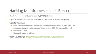 Hacking Mainframes – Local Recon
▪Check for your current user’s security (RACF) attribute
▪If you’re already “SPECIAL” or “OPERATOR”, you have access to everything.
▪ Look for following:
▪ Basic System information – version info, security software used (RACF/AFC2 etc.) etc.
▪ Interesting files with configuration of other services (MQ, C:D Netmap files etc.)
▪ SURROGATE Users
▪ Users with access to USS etc.
▪ REXX ENUM Script: https://github.com/mainframed/Enumeration
January 19, 2020 NULL CHAPTER - CHANDIGARH 31
 