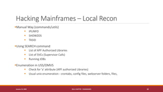 Hacking Mainframes – Local Recon
▪Manual Way (commands/utils)
▪ IPLINFO
▪ SHOWZOS
▪ TASID
▪Using SEARCH command
▪ List of APF Authorized Libraries
▪ List of SVCs (Supervisor Calls)
▪ Running JOBs
▪Enumeration in USS/OMVS
▪ Check for 'a' attribute (APF authorized Libraries)
▪ Usual unix enumeration - crontabs, config files, webserver folders, files,
January 19, 2020 NULL CHAPTER - CHANDIGARH 32
 