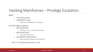 Hacking Mainframes – Privilege Escalation
▪RACF
▪ Cracking Passwords
▪ SURROGATE Profiles
▪ submit Job as SURROGATE user (using JCL)
▪Unix Privilege Escalation
▪ BPX.SUPERUSER?
▪ Permissions on su to root without password
▪ BPX.FILEATTR.APF
▪ Create APF Auth files (+a)
▪ SUPERUSER.FILESYS.MOUNT
▪ Mount malicious filesystem with SPF/SETUID
▪ UID = 0 is NOT gaining SPECIAL on z/OS
January 19, 2020 NULL CHAPTER - CHANDIGARH 33
 
