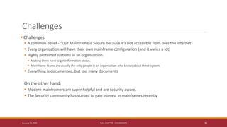 Challenges
▪ Challenges:
▪ A common belief - “Our Mainframe is Secure because it’s not accessible from over the internet”
▪ Every organization will have their own mainframe configuration (and it varies a lot)
▪ Highly protected systems in an organization.
▪ Making them hard to get information about.
▪ Mainframe teams are usually the only people in an organization who knows about these system.
▪ Everything is documented, but too many documents
On the other hand:
▪ Modern mainframers are super helpful and are security aware.
▪ The Security community has started to gain interest in mainframes recently
January 19, 2020 NULL CHAPTER - CHANDIGARH 36
 