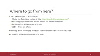 Where to go from here?
▪ Start exploring z/OS mainframes:
▪ Master the Mainframe contest by IBM (https://masterthemainframe.com/)
▪ Your company’s mainframes are the easiest and hardest to explore.
▪ Setup local lab with Hercules & Turnkey
▪ zD&T – if you can afford.
▪ Develop more resources and tools to aid in mainframe security research.
▪ Connect:Direct is unexplored as of now.
January 19, 2020 NULL CHAPTER - CHANDIGARH 37
 