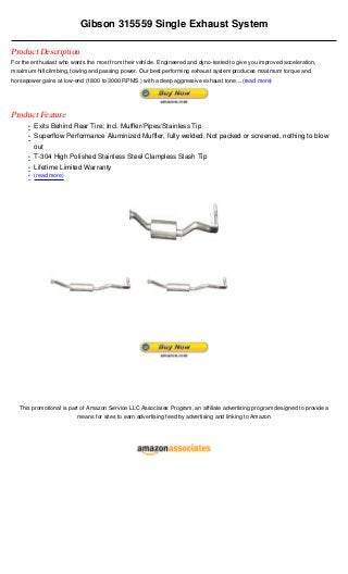 Gibson 315559 Single Exhaust System

Product Description
For the enthusiast who wants the most from their vehicle. Engineered and dyno-tested to give you improved acceleration,
maximum hill climbing, towing and passing power. Our best performing exhaust system produces maximum torque and
horsepower gains at low-end (1800 to 3000 RPMS ) with a deep aggressive exhaust tone....(read more)




Product Feature
      • Exits Behind Rear Tire; Incl. Muffler/Pipes/Stainless Tip
      • Superflow Performance Aluminized Muffler, fully welded, Not packed or screened, nothing to blow
        out
      • T-304 High Polished Stainless Steel Clampless Slash Tip
      • Lifetime Limited Warranty
      • (read more)




   This promotional is part of Amazon Service LLC Associates Program, an affiliate advertising program designed to provide a
                          means for sites to earn advertising feed by advertising and linking to Amazon
 