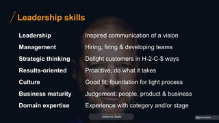 Leadership skills
Leadership
Management
Strategic thinking
Results-oriented
Culture
Business maturity
Domain expertise
Inspired communication of a vision
Hiring, firing & developing teams
Delight customers in H-2-C-$ ways
Proactive, do what it takes
Good fit; foundation for light process
Judgement: people, product & business
Experience with category and/or stage
@gibsonbiddle
Jonny Ive, Apple
 