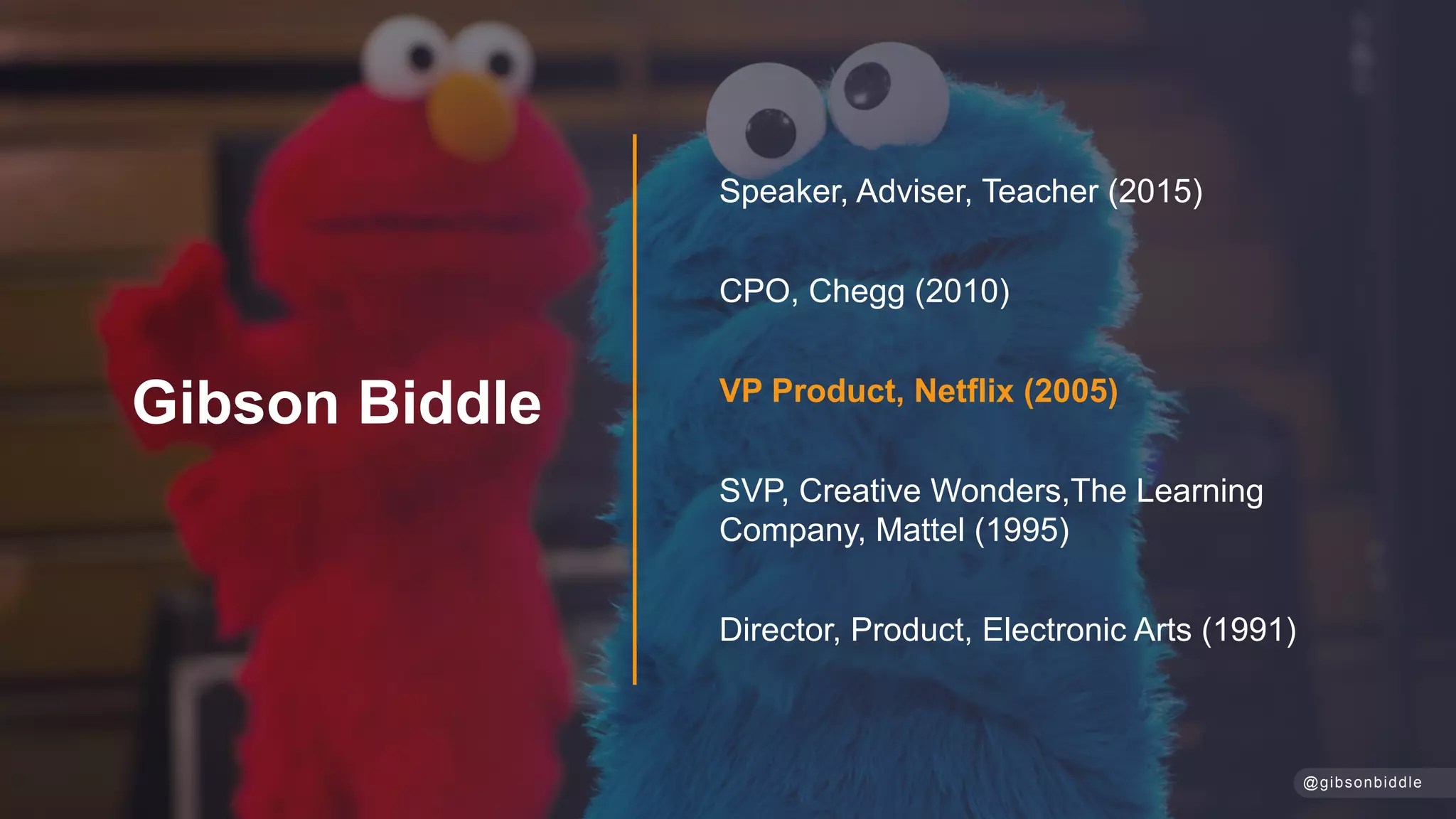 Speaker, Adviser, Teacher (2015)
CPO, Chegg (2010)
VP Product, Netflix (2005)
SVP, Creative Wonders,The Learning
Company, Mattel (1995)
Director, Product, Electronic Arts (1991)
Gibson Biddle
@gibsonbiddle
 